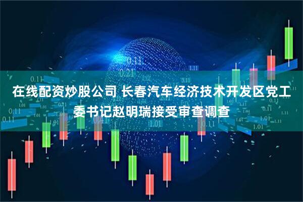 在线配资炒股公司 长春汽车经济技术开发区党工委书记赵明瑞接受审查调查
