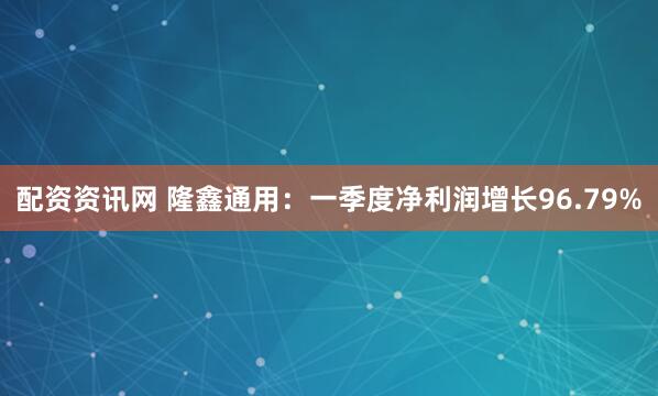 配资资讯网 隆鑫通用：一季度净利润增长96.79%