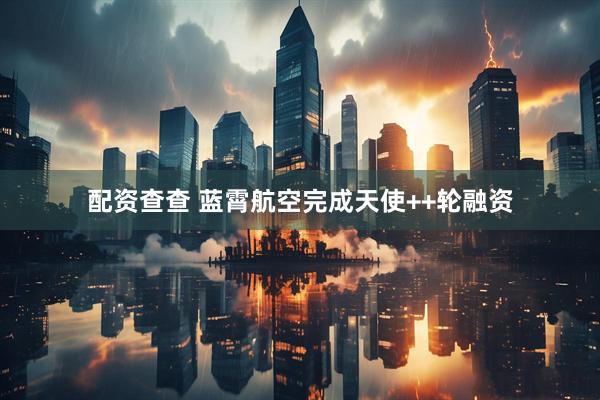 配资查查 蓝霄航空完成天使++轮融资
