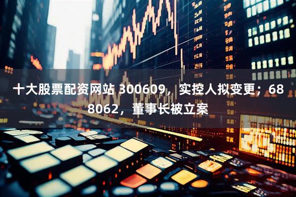十大股票配资网站 300609，实控人拟变更；688062，董事长被立案