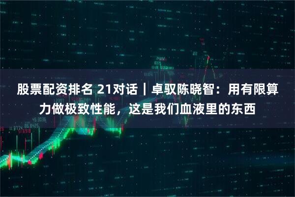 股票配资排名 21对话｜卓驭陈晓智：用有限算力做极致性能，这是我们血液里的东西