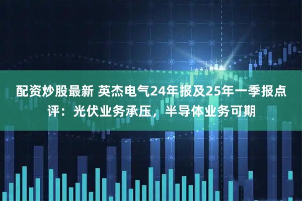 配资炒股最新 英杰电气24年报及25年一季报点评：光伏业务承压，半导体业务可期