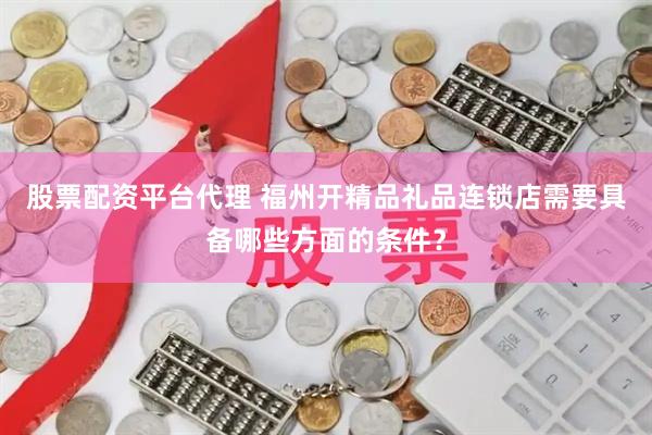 股票配资平台代理 福州开精品礼品连锁店需要具备哪些方面的条件？