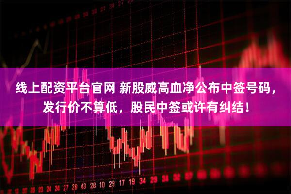线上配资平台官网 新股威高血净公布中签号码，发行价不算低，股民中签或许有纠结！