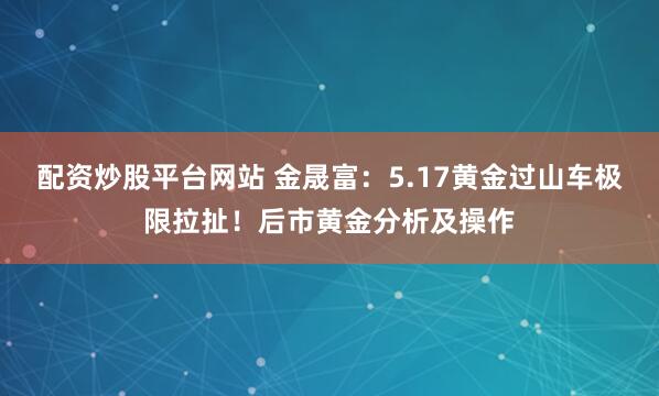 配资炒股平台网站 金晟富：5.17黄金过山车极限拉扯！后市黄金分析及操作