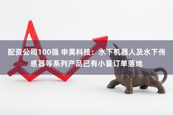 配资公司100强 申昊科技：水下机器人及水下传感器等系列产品已有小量订单落地