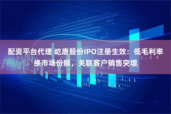 配资平台代理 屹唐股份IPO注册生效：低毛利率换市场份额，关联客户销售突增