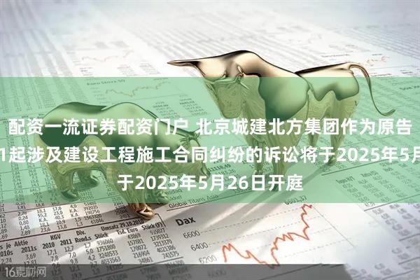 配资一流证券配资门户 北京城建北方集团作为原告/上诉人的1起涉及建设工程施工合同纠纷的诉讼将于2025年5月26日开庭