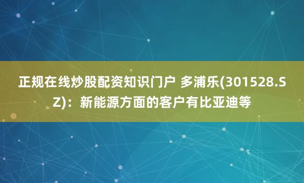正规在线炒股配资知识门户 多浦乐(301528.SZ)：新能源方面的客户有比亚迪等