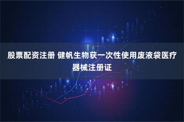 股票配资注册 健帆生物获一次性使用废液袋医疗器械注册证