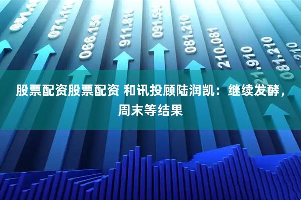 股票配资股票配资 和讯投顾陆润凯：继续发酵，周末等结果