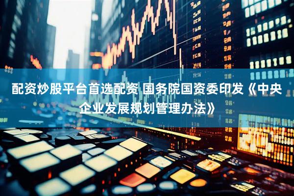 配资炒股平台首选配资 国务院国资委印发《中央企业发展规划管理办法》