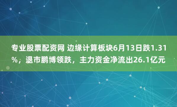 专业股票配资网 边缘计算板块6月13日跌1.31%，退市鹏博领跌，主力资金净流出26.1亿元