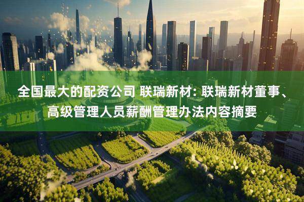 全国最大的配资公司 联瑞新材: 联瑞新材董事、高级管理人员薪酬管理办法内容摘要