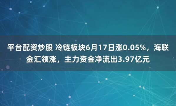 平台配资炒股 冷链板块6月17日涨0.05%，海联金汇领涨，主力资金净流出3.97亿元