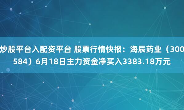 炒股平台入配资平台 股票行情快报：海辰药业（300584）6月18日主力资金净买入3383.18万元
