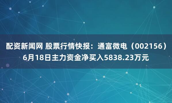 配资新闻网 股票行情快报：通富微电（002156）6月18日主力资金净买入5838.23万元