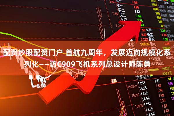 配资炒股配资门户 首航九周年，发展迈向规模化系列化——访C909飞机系列总设计师陈勇