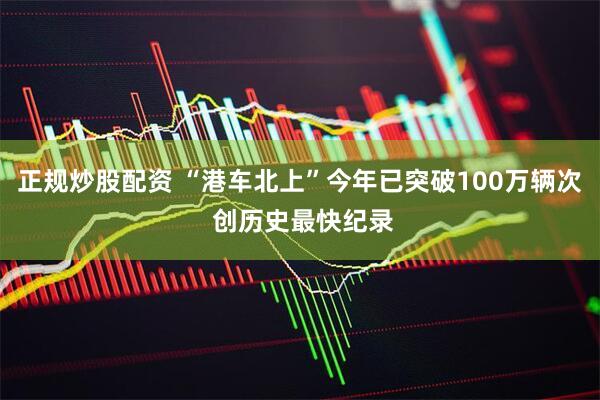 正规炒股配资 “港车北上”今年已突破100万辆次 创历史最快纪录