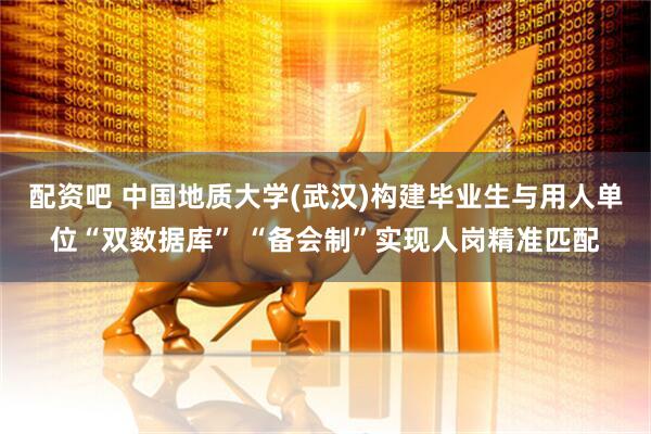 配资吧 中国地质大学(武汉)构建毕业生与用人单位“双数据库” “备会制”实现人岗精准匹配