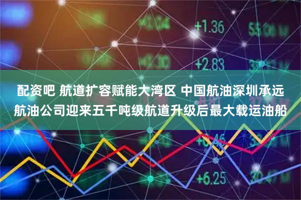 配资吧 航道扩容赋能大湾区 中国航油深圳承远航油公司迎来五千吨级航道升级后最大载运油船