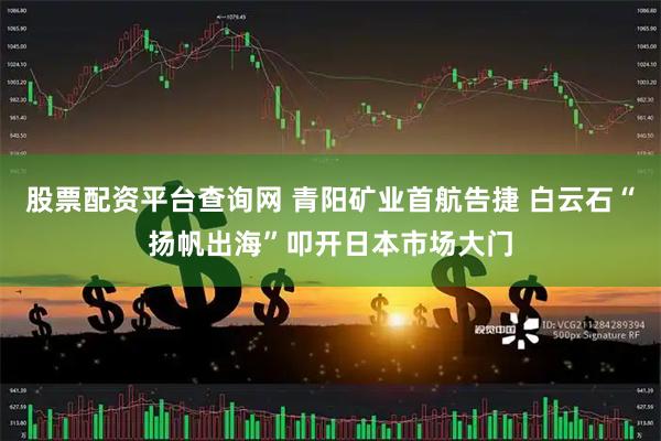 股票配资平台查询网 青阳矿业首航告捷 白云石“扬帆出海”叩开日本市场大门