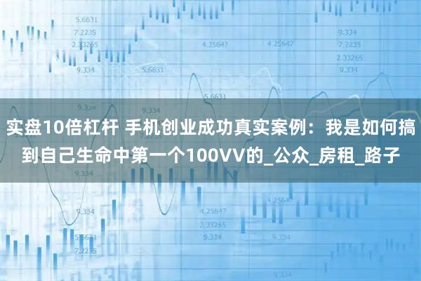实盘10倍杠杆 手机创业成功真实案例：我是如何搞到自己生命中第一个100VV的_公众_房租_路子