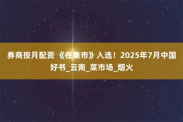 券商按月配资 《在集市》入选！2025年7月中国好书_云南_菜市场_烟火