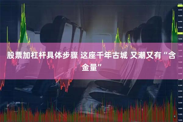 股票加杠杆具体步骤 这座千年古城 又潮又有“含金量”