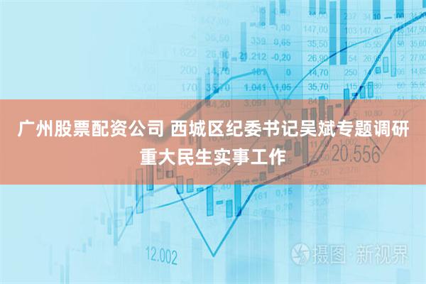 广州股票配资公司 西城区纪委书记吴斌专题调研重大民生实事工作