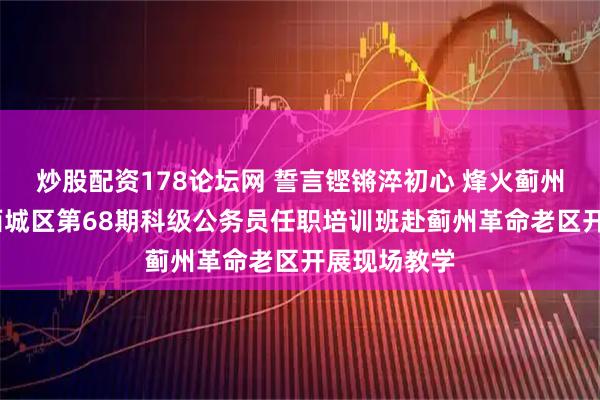 炒股配资178论坛网 誓言铿锵淬初心 烽火蓟州砺担当——西城区第68期科级公务员任职培训班赴蓟州革命老区开展现场教学