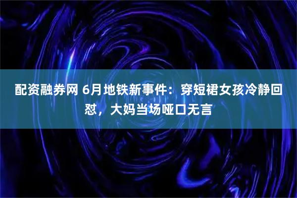 配资融券网 6月地铁新事件：穿短裙女孩冷静回怼，大妈当场哑口无言