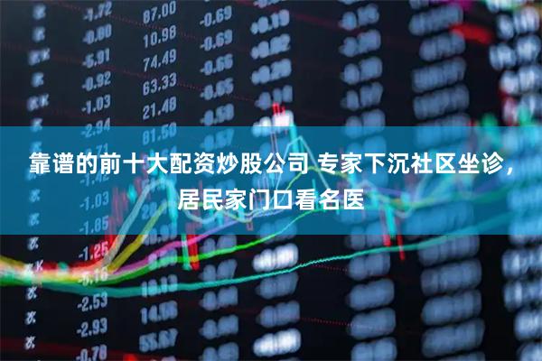 靠谱的前十大配资炒股公司 专家下沉社区坐诊，居民家门口看名医