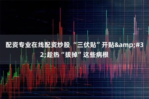 配资专业在线配资炒股 “三伏贴”开贴 趁热“拔掉”这些病根