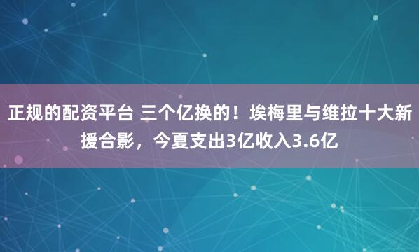 正规的配资平台 三个亿换的！埃梅里与维拉十大新援合影，今夏支出3亿收入3.6亿
