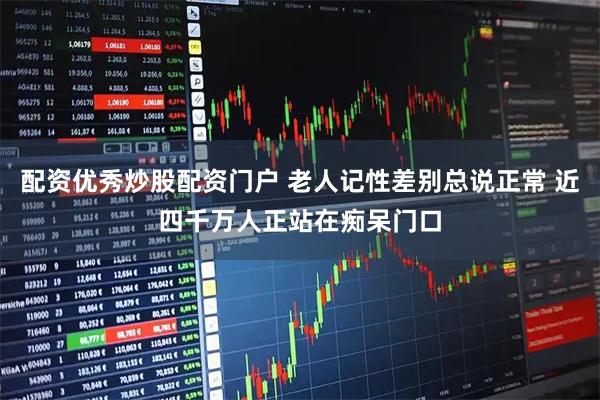 配资优秀炒股配资门户 老人记性差别总说正常 近四千万人正站在痴呆门口